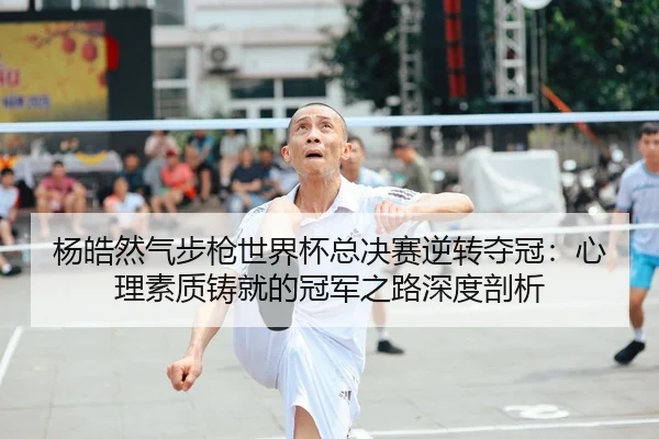 杨皓然气步枪世界杯总决赛逆转夺冠：心理素质铸就的冠军之路深度剖析