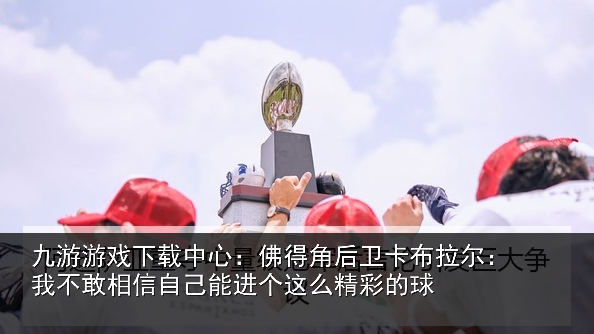 九游游戏下载中心：佛得相关情况不敢相关情况么精彩的球
