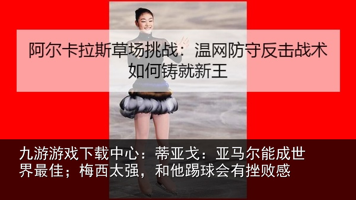 九游游戏下载中心：蒂亚戈：亚马尔能成世界最佳；梅西太强，和他踢球会有挫败感