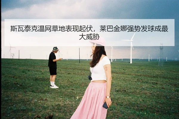 斯瓦泰克温网草地表现起伏，莱巴金娜强势发球成最大威胁
