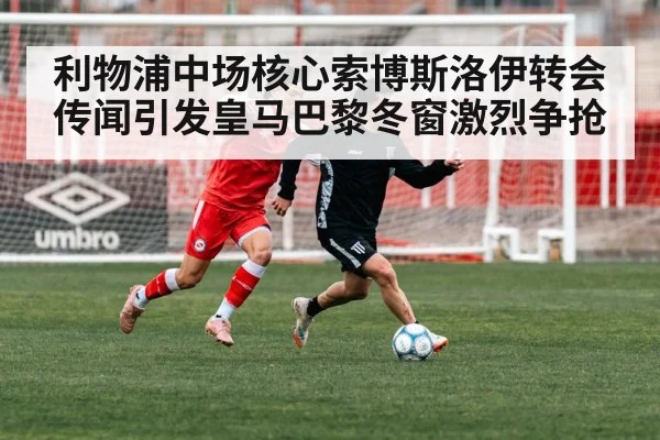 利物浦中场核心索博斯洛伊转会传闻引发皇马巴黎冬窗激烈争抢